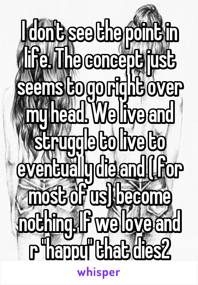 I don't see the point in life. The concept just seems to go right over my head. We live and struggle to live to eventually die and ( for most of us) become nothing. If we love and r "happy" that dies2