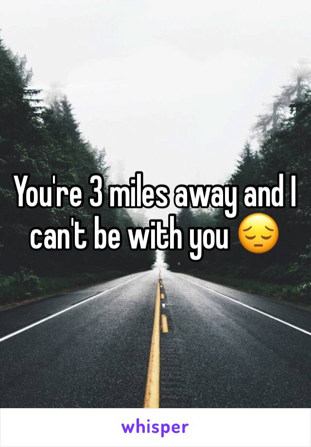 You're 3 miles away and I can't be with you 😔