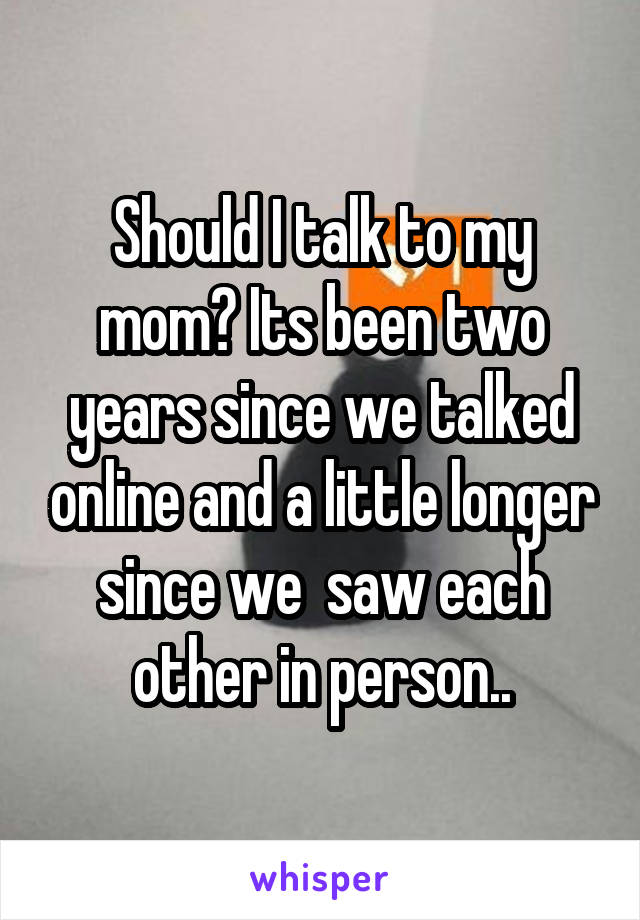 Should I talk to my mom? Its been two years since we talked online and a little longer since we  saw each other in person..