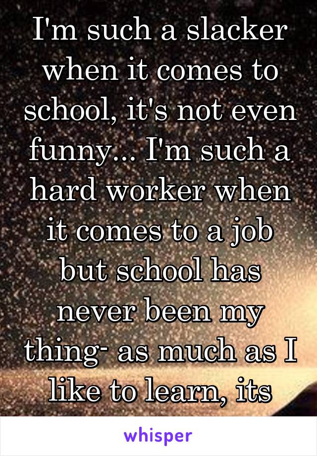 I'm such a slacker when it comes to school, it's not even funny... I'm such a hard worker when it comes to a job but school has never been my thing- as much as I like to learn, its just not my thing