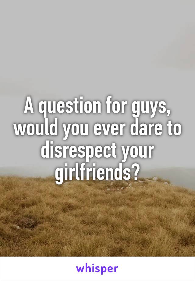 A question for guys, would you ever dare to disrespect your girlfriends?