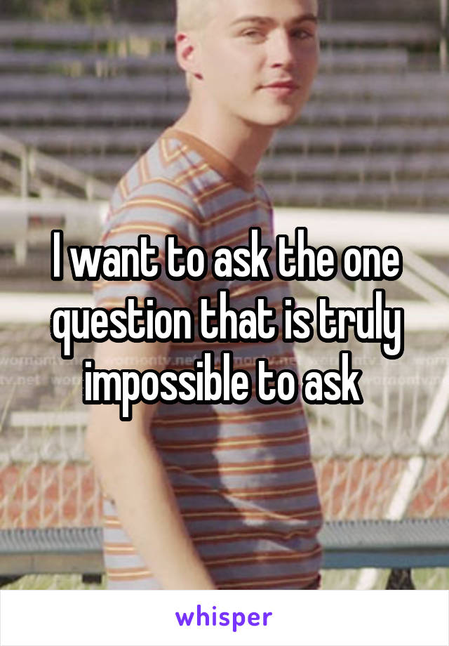 I want to ask the one question that is truly impossible to ask 