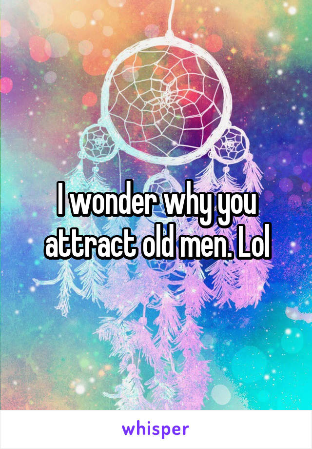 I wonder why you attract old men. Lol