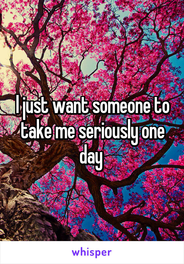 I just want someone to take me seriously one day 