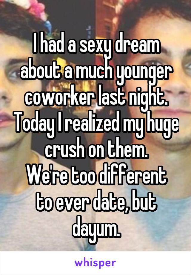 I had a sexy dream about a much younger coworker last night. Today I realized my huge crush on them.
We're too different to ever date, but dayum.