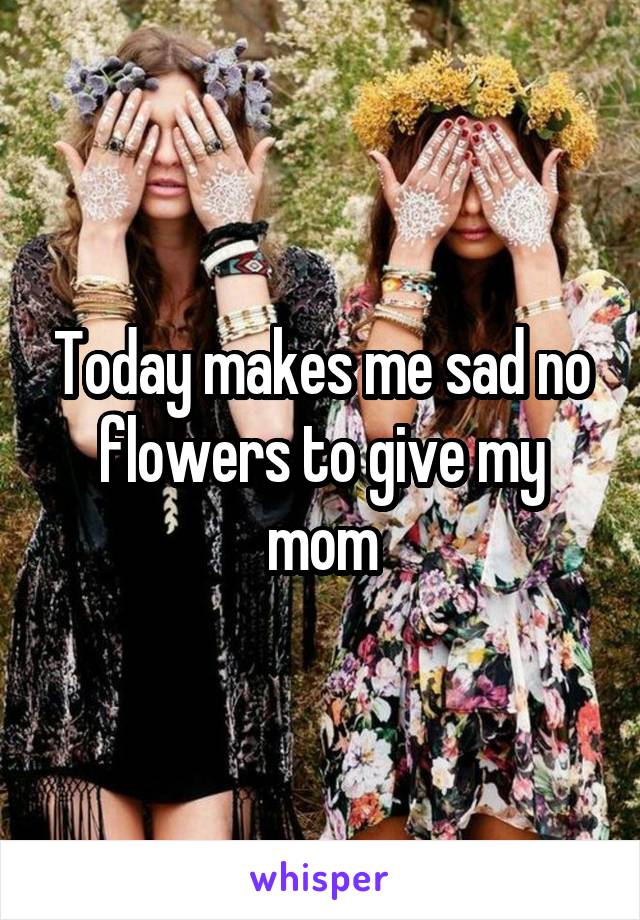 Today makes me sad no flowers to give my mom