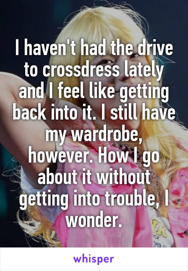 I haven't had the drive to crossdress lately and I feel like getting back into it. I still have my wardrobe, however. How I go about it without getting into trouble, I wonder.