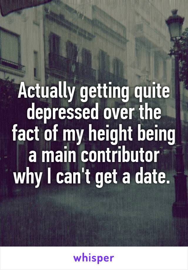 Actually getting quite depressed over the fact of my height being a main contributor why I can't get a date. 