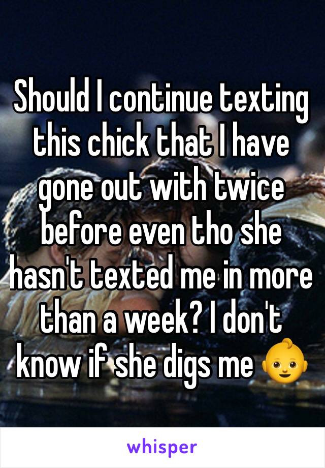 Should I continue texting this chick that I have gone out with twice before even tho she hasn't texted me in more than a week? I don't know if she digs me 👶