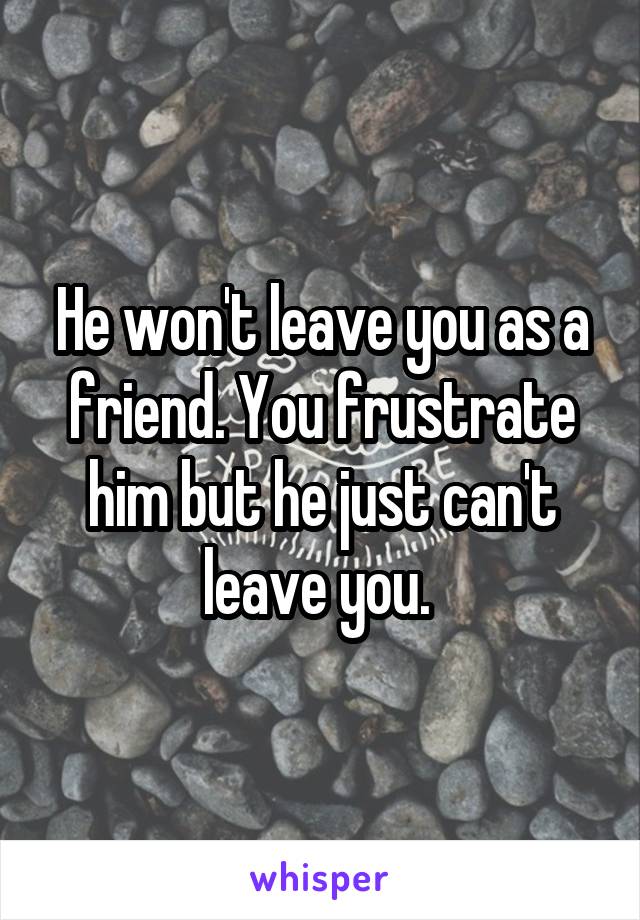 He won't leave you as a friend. You frustrate him but he just can't leave you. 