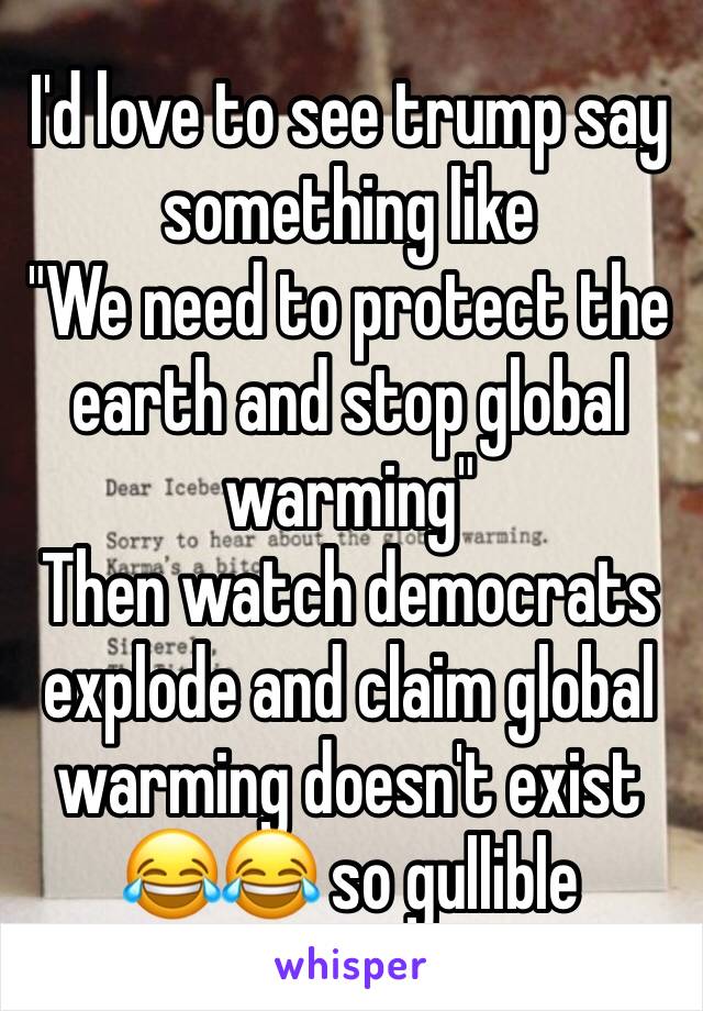 I'd love to see trump say something like
"We need to protect the earth and stop global warming"
Then watch democrats explode and claim global warming doesn't exist
😂😂 so gullible 