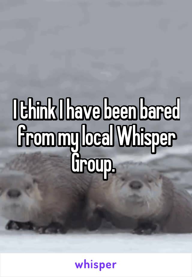 I think I have been bared from my local Whisper Group.  