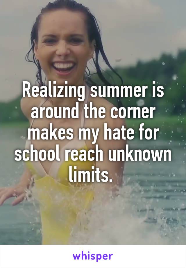 Realizing summer is around the corner makes my hate for school reach unknown limits. 