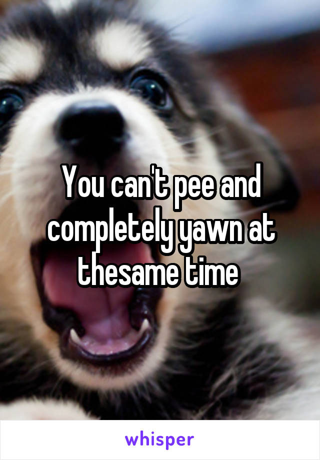 You can't pee and completely yawn at thesame time 