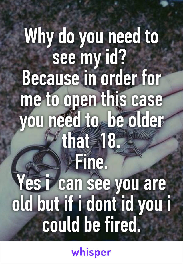 Why do you need to see my id? 
Because in order for me to open this case you need to  be older that  18.
Fine.
Yes i  can see you are old but if i dont id you i could be fired.