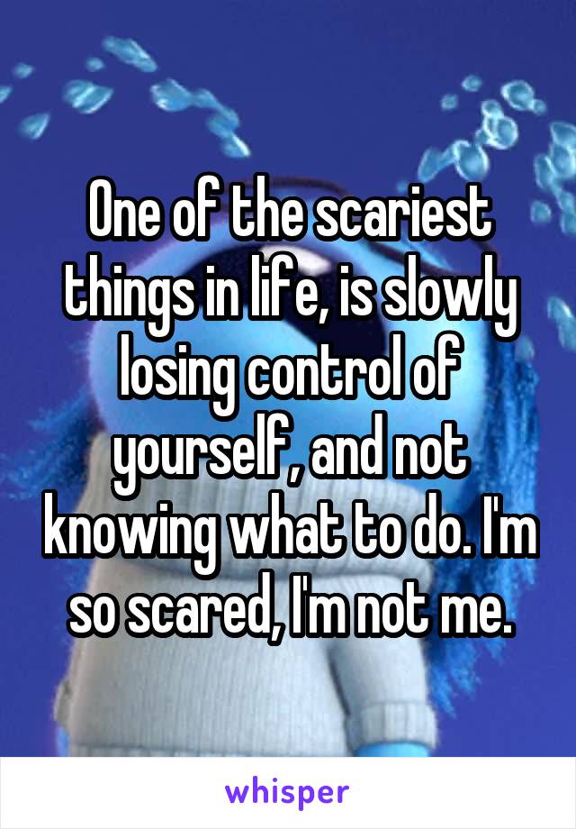 One of the scariest things in life, is slowly losing control of yourself, and not knowing what to do. I'm so scared, I'm not me.