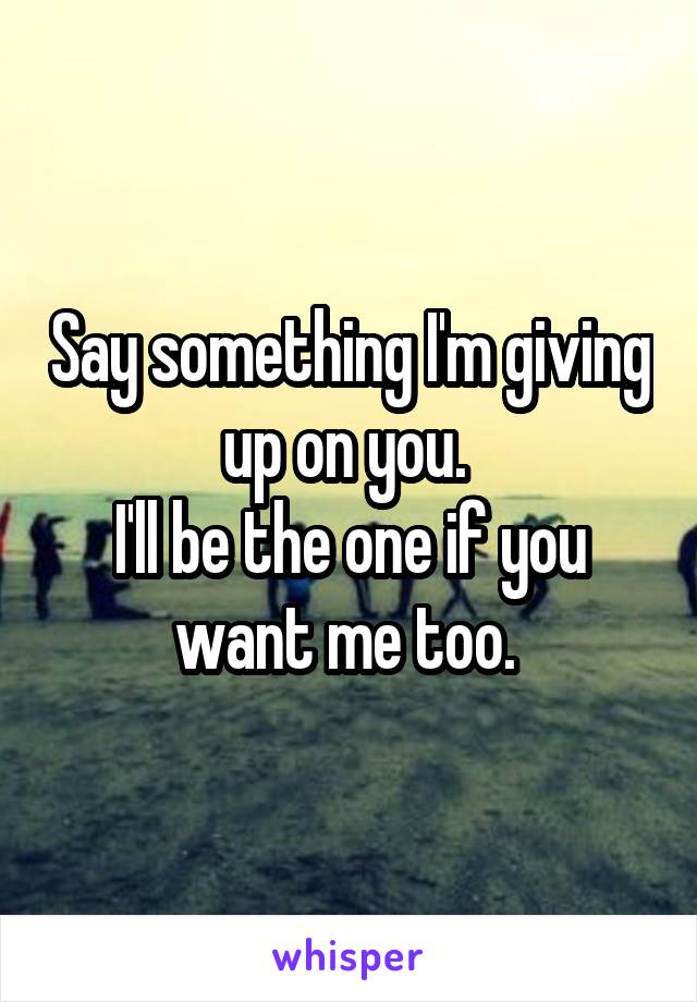 Say something I'm giving up on you. 
I'll be the one if you want me too. 