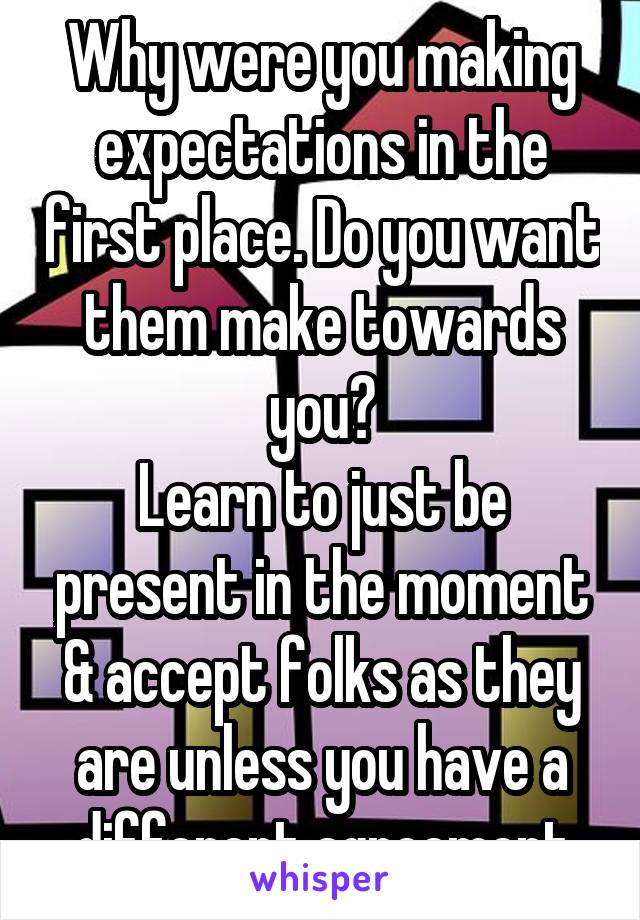 Why were you making expectations in the first place. Do you want them make towards you?
Learn to just be present in the moment & accept folks as they are unless you have a different agreement