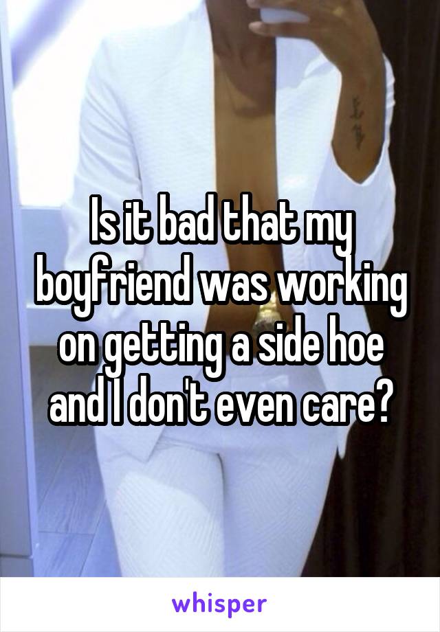 Is it bad that my boyfriend was working on getting a side hoe and I don't even care?