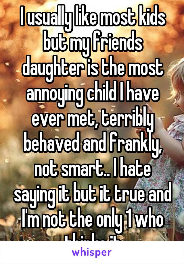 I usually like most kids but my friends daughter is the most annoying child I have ever met, terribly behaved and frankly, not smart.. I hate saying it but it true and I'm not the only 1 who thinks it