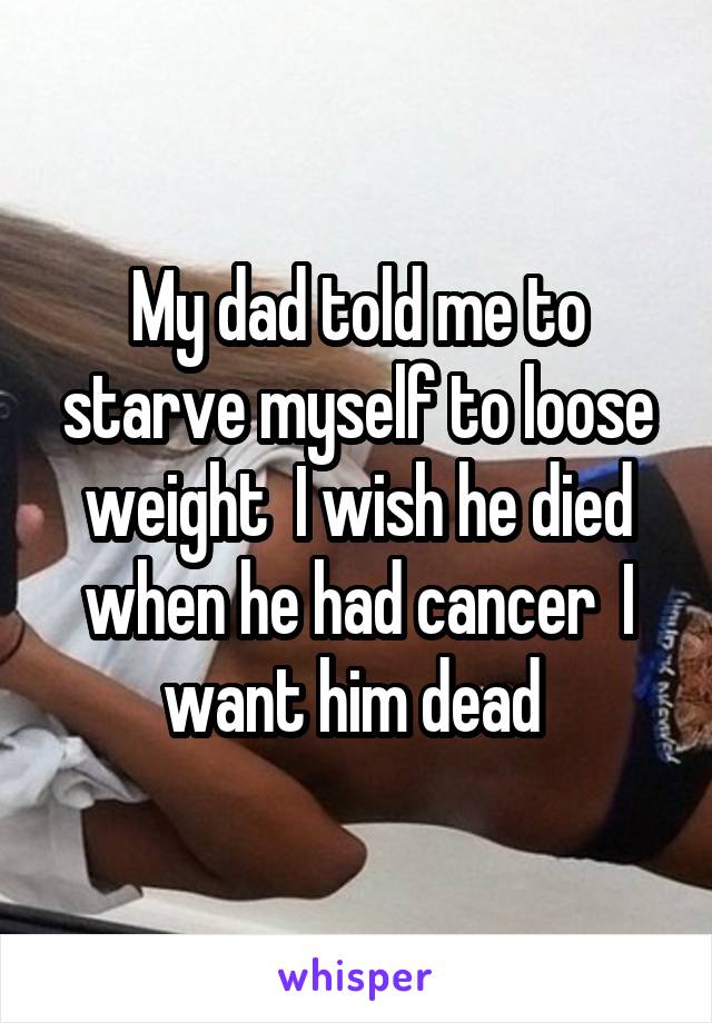 My dad told me to starve myself to loose weight  I wish he died when he had cancer  I want him dead 