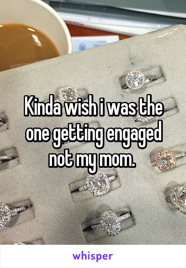 Kinda wish i was the one getting engaged not my mom. 