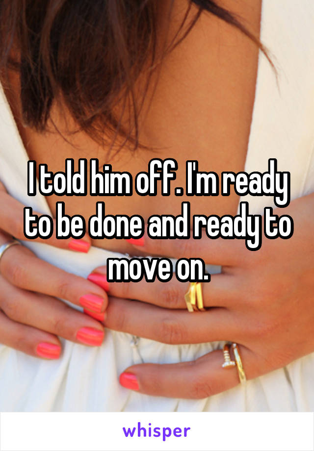 I told him off. I'm ready to be done and ready to move on.