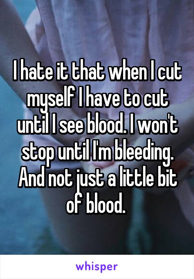 I hate it that when I cut myself I have to cut until I see blood. I won't stop until I'm bleeding. And not just a little bit of blood. 