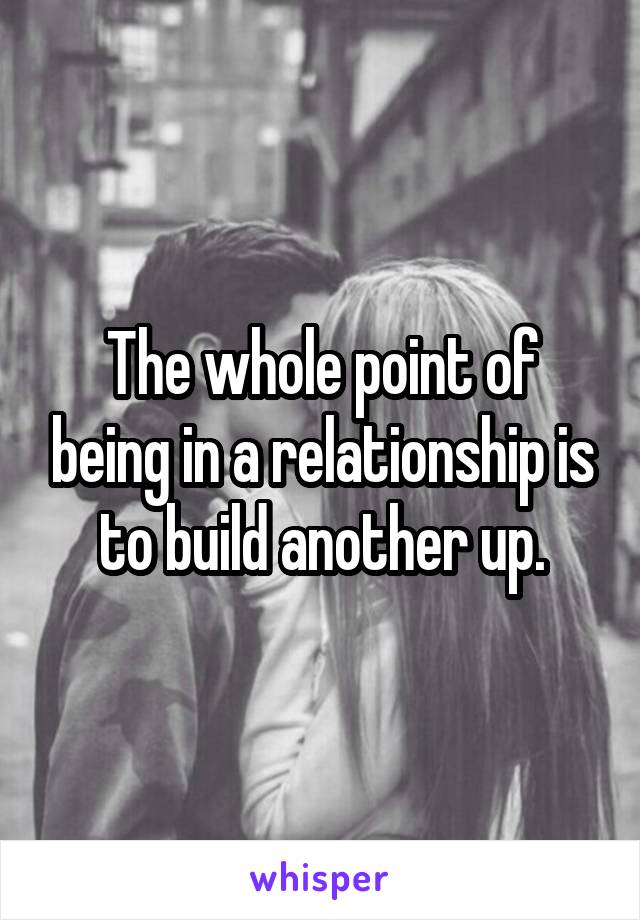 The whole point of being in a relationship is to build another up.