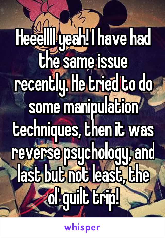 Heeellll yeah! I have had the same issue recently. He tried to do some manipulation techniques, then it was reverse psychology, and last but not least, the ol' guilt trip!