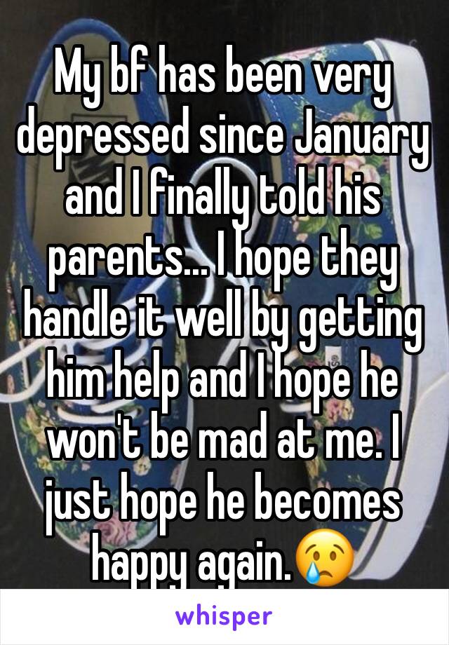 My bf has been very depressed since January and I finally told his parents... I hope they handle it well by getting him help and I hope he won't be mad at me. I just hope he becomes happy again.😢