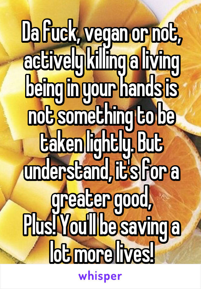 Da fuck, vegan or not, actively killing a living being in your hands is not something to be taken lightly. But understand, it's for a greater good,
Plus! You'll be saving a lot more lives!