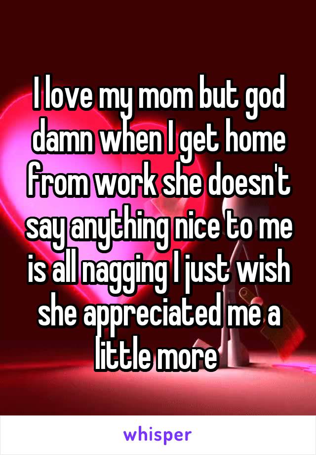 I love my mom but god damn when I get home from work she doesn't say anything nice to me is all nagging I just wish she appreciated me a little more 