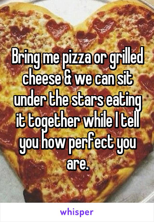 Bring me pizza or grilled cheese & we can sit under the stars eating it together while I tell you how perfect you are.