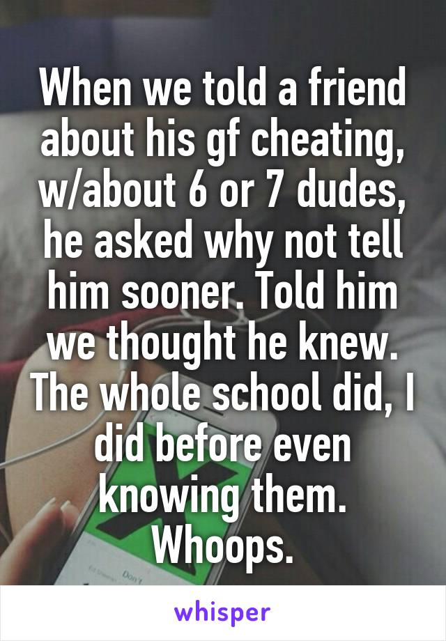 When we told a friend about his gf cheating, w/about 6 or 7 dudes, he asked why not tell him sooner. Told him we thought he knew. The whole school did, I did before even knowing them. Whoops.