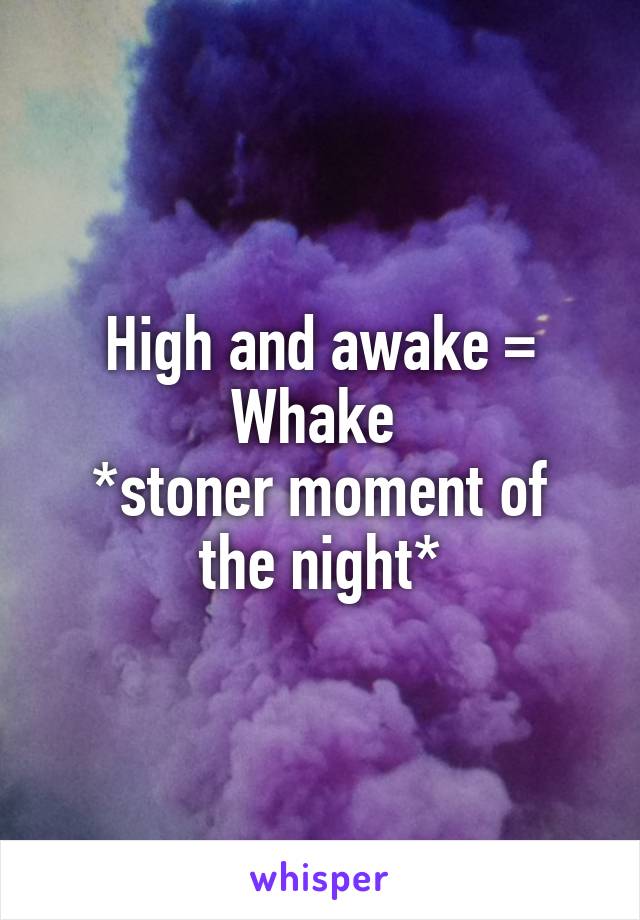 High and awake =
Whake 
*stoner moment of the night*