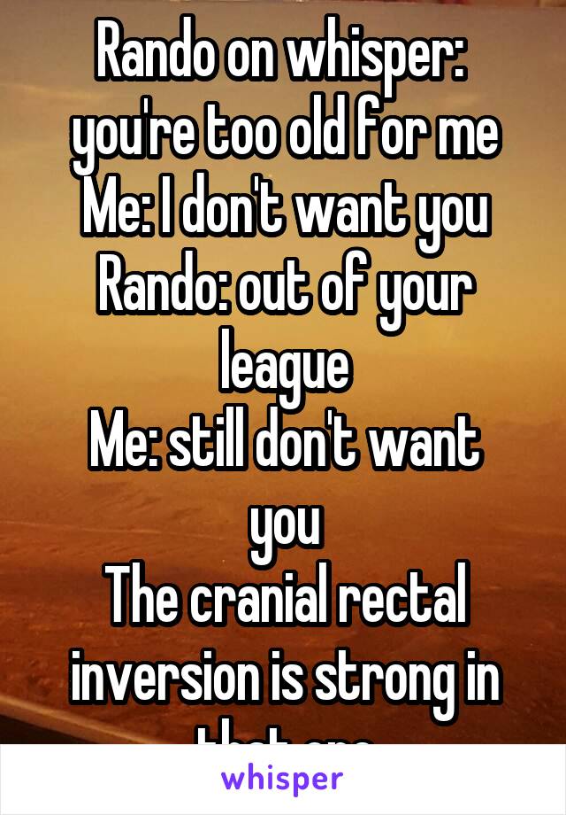 Rando on whisper:  you're too old for me
Me: I don't want you
Rando: out of your league
Me: still don't want you
The cranial rectal inversion is strong in that one