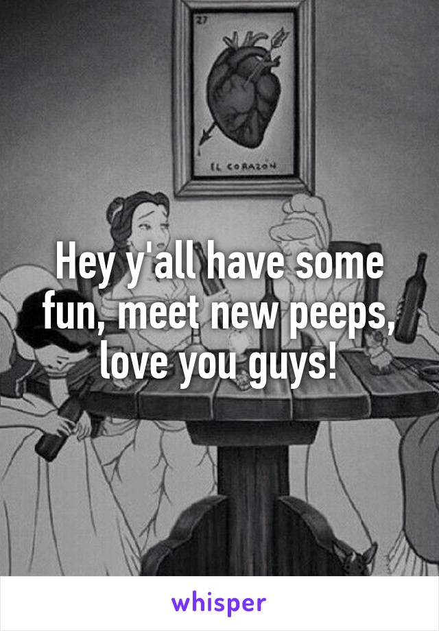 Hey y'all have some fun, meet new peeps, love you guys!