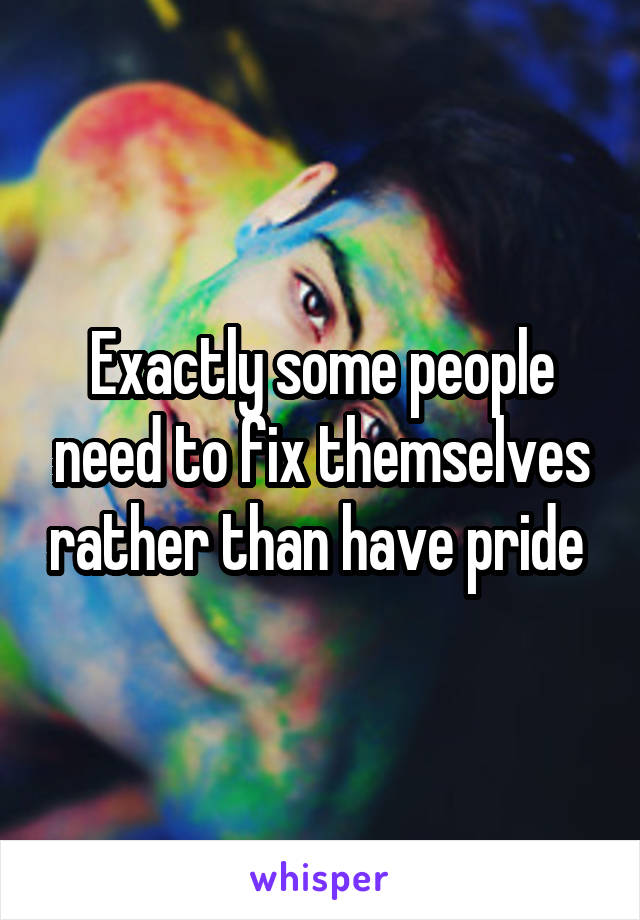 Exactly some people need to fix themselves rather than have pride 