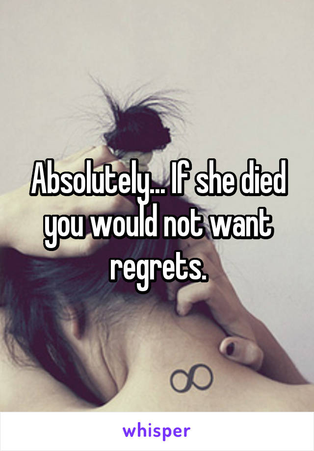 Absolutely... If she died you would not want regrets.