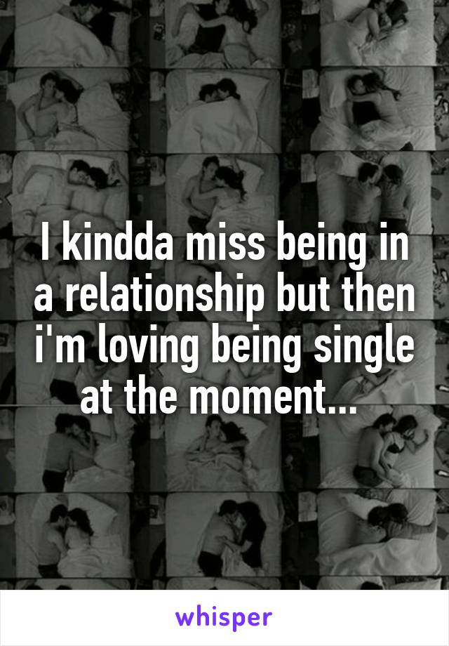 I kindda miss being in a relationship but then i'm loving being single at the moment... 