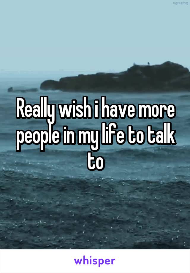 Really wish i have more people in my life to talk to