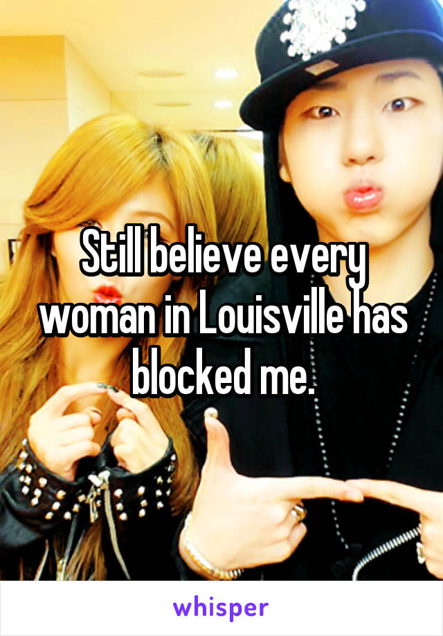 Still believe every woman in Louisville has blocked me.