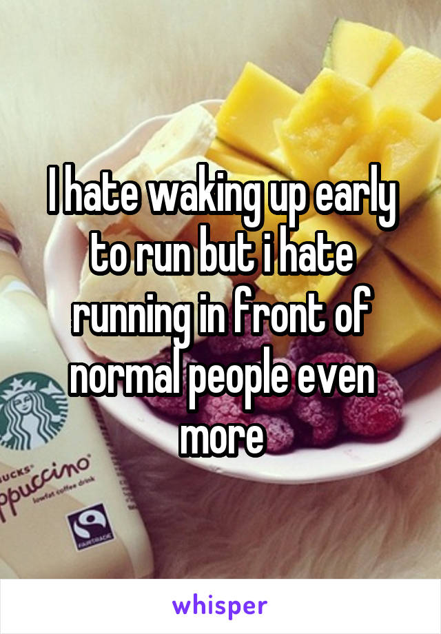 I hate waking up early to run but i hate running in front of normal people even more