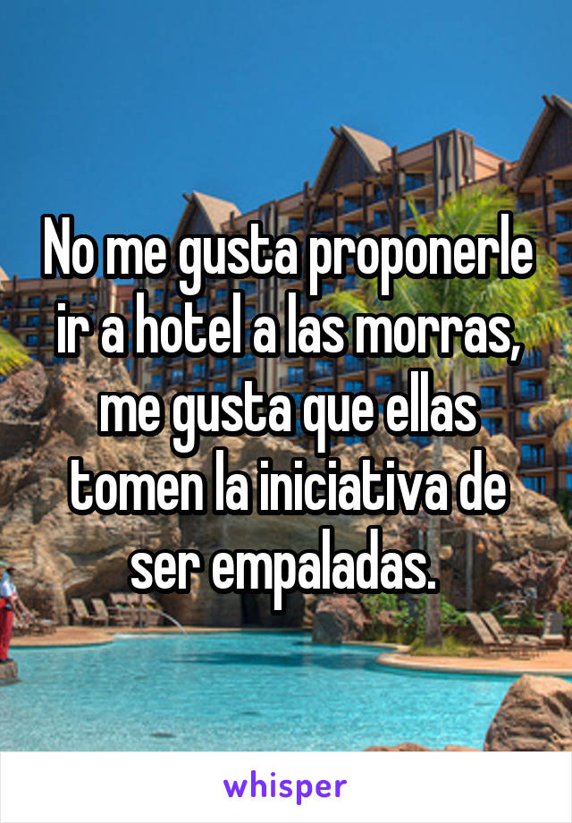 No me gusta proponerle ir a hotel a las morras, me gusta que ellas tomen la iniciativa de ser empaladas. 