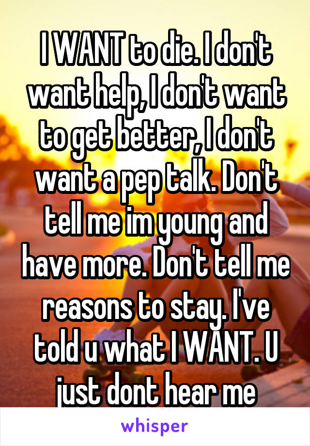 I WANT to die. I don't want help, I don't want to get better, I don't want a pep talk. Don't tell me im young and have more. Don't tell me reasons to stay. I've told u what I WANT. U just dont hear me