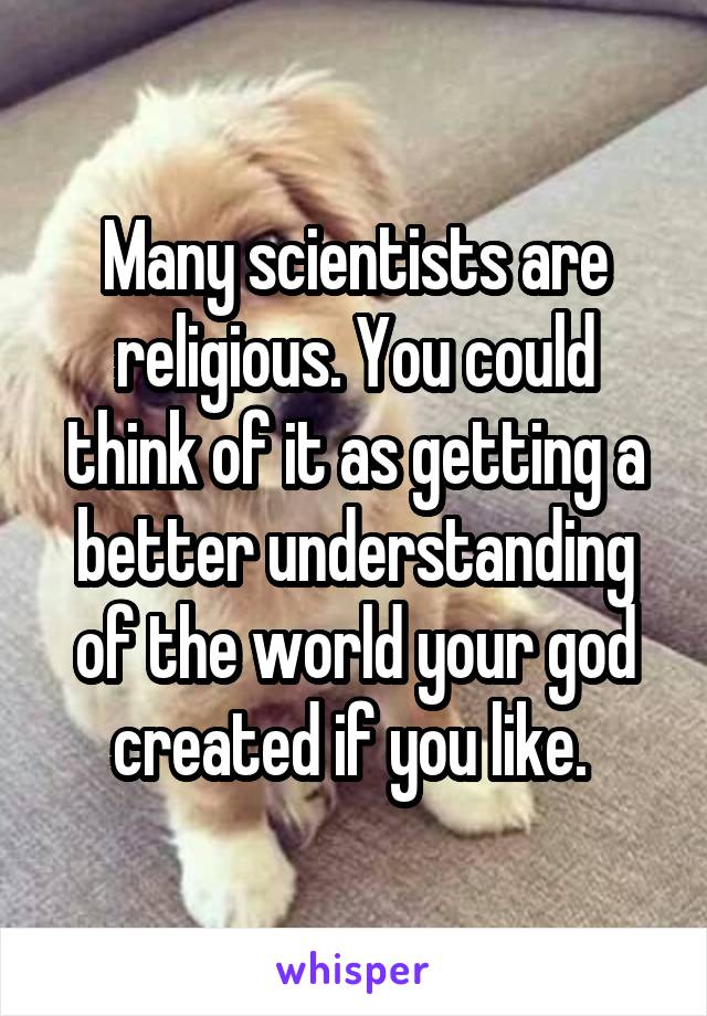 Many scientists are religious. You could think of it as getting a better understanding of the world your god created if you like. 