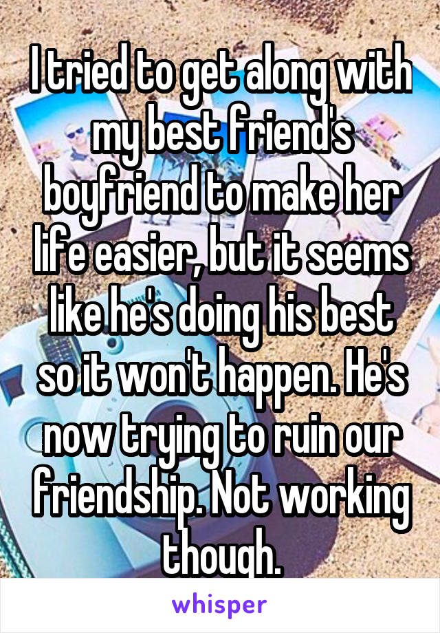 I tried to get along with my best friend's boyfriend to make her life easier, but it seems like he's doing his best so it won't happen. He's now trying to ruin our friendship. Not working though.