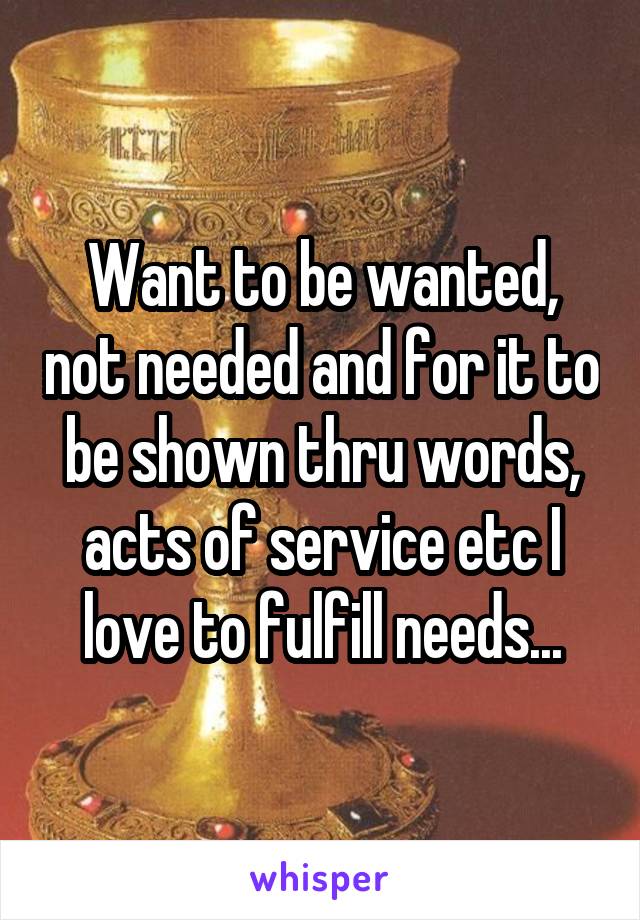 Want to be wanted, not needed and for it to be shown thru words, acts of service etc I love to fulfill needs...