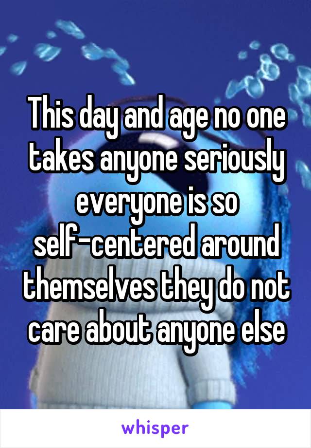 This day and age no one takes anyone seriously everyone is so self-centered around themselves they do not care about anyone else